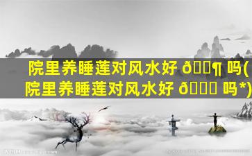 院里养睡莲对风水好 🐶 吗(院里养睡莲对风水好 🐘 吗*
)